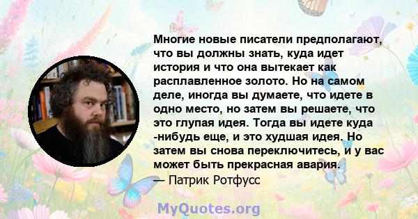 Многие новые писатели предполагают, что вы должны знать, куда идет история и что она вытекает как расплавленное золото. Но на самом деле, иногда вы думаете, что идете в одно место, но затем вы решаете, что это глупая