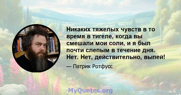 Никаких тяжелых чувств в то время в тигеле, когда вы смешали мои соли, и я был почти слепым в течение дня. Нет. Нет, действительно, выпей!