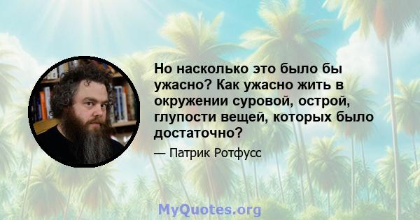 Но насколько это было бы ужасно? Как ужасно жить в окружении суровой, острой, глупости вещей, которых было достаточно?