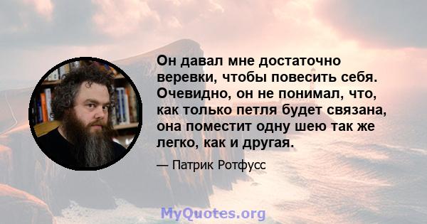 Он давал мне достаточно веревки, чтобы повесить себя. Очевидно, он не понимал, что, как только петля будет связана, она поместит одну шею так же легко, как и другая.