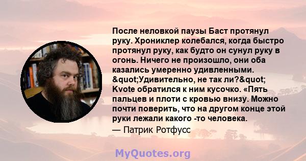 После неловкой паузы Баст протянул руку. Хрониклер колебался, когда быстро протянул руку, как будто он сунул руку в огонь. Ничего не произошло, они оба казались умеренно удивленными. "Удивительно, не так ли?"