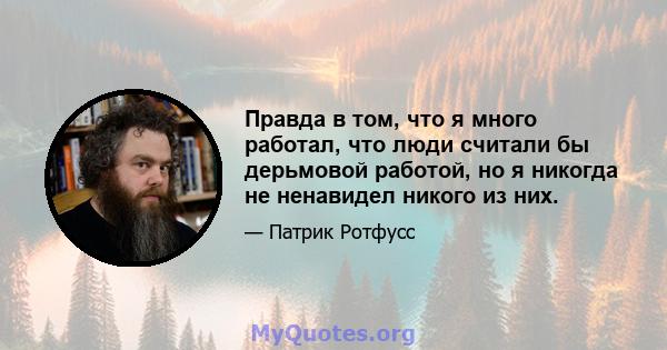 Правда в том, что я много работал, что люди считали бы дерьмовой работой, но я никогда не ненавидел никого из них.