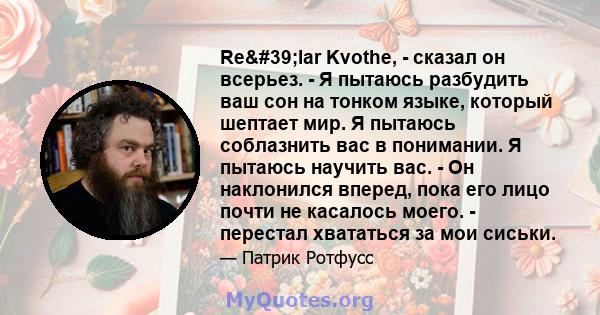 Re'lar Kvothe, - сказал он всерьез. - Я пытаюсь разбудить ваш сон на тонком языке, который шептает мир. Я пытаюсь соблазнить вас в понимании. Я пытаюсь научить вас. - Он наклонился вперед, пока его лицо почти не