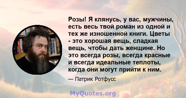 Розы! Я клянусь, у вас, мужчины, есть весь твой роман из одной и тех же изношенной книги. Цветы - это хорошая вещь, сладкая вещь, чтобы дать женщине. Но это всегда розы, всегда красные и всегда идеальные теплоты, когда