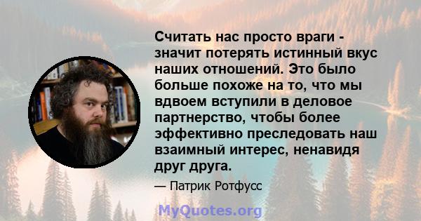 Считать нас просто враги - значит потерять истинный вкус наших отношений. Это было больше похоже на то, что мы вдвоем вступили в деловое партнерство, чтобы более эффективно преследовать наш взаимный интерес, ненавидя