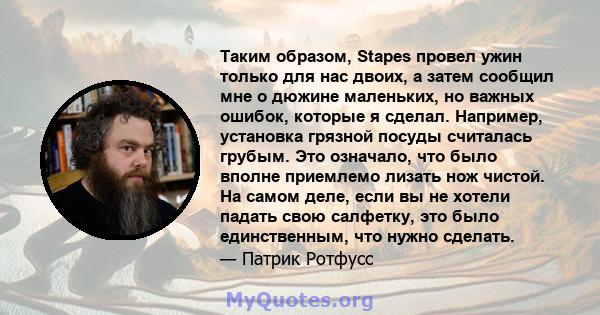 Таким образом, Stapes провел ужин только для нас двоих, а затем сообщил мне о дюжине маленьких, но важных ошибок, которые я сделал. Например, установка грязной посуды считалась грубым. Это означало, что было вполне