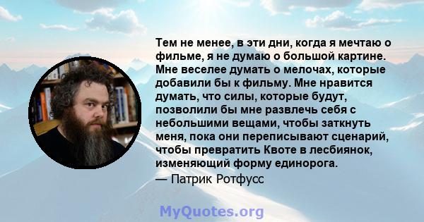 Тем не менее, в эти дни, когда я мечтаю о фильме, я не думаю о большой картине. Мне веселее думать о мелочах, которые добавили бы к фильму. Мне нравится думать, что силы, которые будут, позволили бы мне развлечь себя с