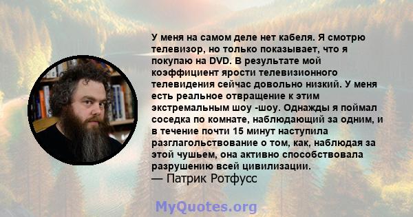 У меня на самом деле нет кабеля. Я смотрю телевизор, но только показывает, что я покупаю на DVD. В результате мой коэффициент ярости телевизионного телевидения сейчас довольно низкий. У меня есть реальное отвращение к