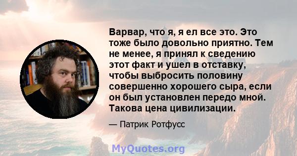 Варвар, что я, я ел все это. Это тоже было довольно приятно. Тем не менее, я принял к сведению этот факт и ушел в отставку, чтобы выбросить половину совершенно хорошего сыра, если он был установлен передо мной. Такова