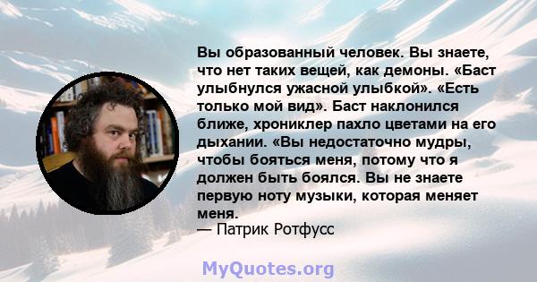 Вы образованный человек. Вы знаете, что нет таких вещей, как демоны. «Баст улыбнулся ужасной улыбкой». «Есть только мой вид». Баст наклонился ближе, хрониклер пахло цветами на его дыхании. «Вы недостаточно мудры, чтобы