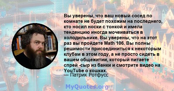 Вы уверены, что ваш новый сосед по комнате не будет похожим на последнего, кто носил носки с тонкой и имела тенденцию иногда мочеиваться в холодильнике. Вы уверены, что на этот раз вы пройдете Math 106. Вы полны