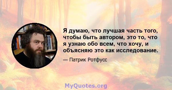 Я думаю, что лучшая часть того, чтобы быть автором, это то, что я узнаю обо всем, что хочу, и объясняю это как исследование.