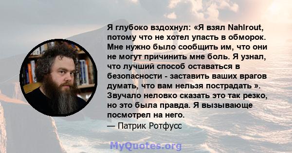 Я глубоко вздохнул: «Я взял Nahlrout, потому что не хотел упасть в обморок. Мне нужно было сообщить им, что они не могут причинить мне боль. Я узнал, что лучший способ оставаться в безопасности - заставить ваших врагов