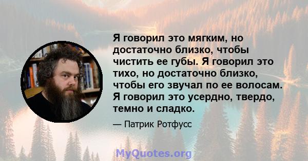 Я говорил это мягким, но достаточно близко, чтобы чистить ее губы. Я говорил это тихо, но достаточно близко, чтобы его звучал по ее волосам. Я говорил это усердно, твердо, темно и сладко.