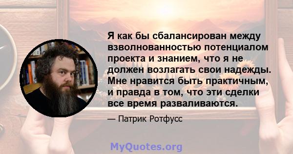 Я как бы сбалансирован между взволнованностью потенциалом проекта и знанием, что я не должен возлагать свои надежды. Мне нравится быть практичным, и правда в том, что эти сделки все время разваливаются.