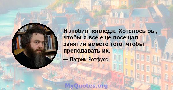 Я любил колледж. Хотелось бы, чтобы я все еще посещал занятия вместо того, чтобы преподавать их.