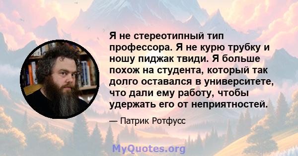 Я не стереотипный тип профессора. Я не курю трубку и ношу пиджак твиди. Я больше похож на студента, который так долго оставался в университете, что дали ему работу, чтобы удержать его от неприятностей.