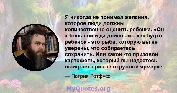 Я никогда не понимал желания, которое люди должны количественно оценить ребенка. «Он x большой и да длинный», как будто ребенок - это рыба, которую вы не уверены, что собираетесь сохранить. Или какой -то призовой