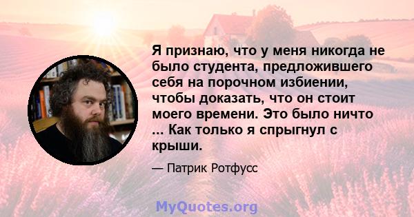 Я признаю, что у меня никогда не было студента, предложившего себя на порочном избиении, чтобы доказать, что он стоит моего времени. Это было ничто ... Как только я спрыгнул с крыши.