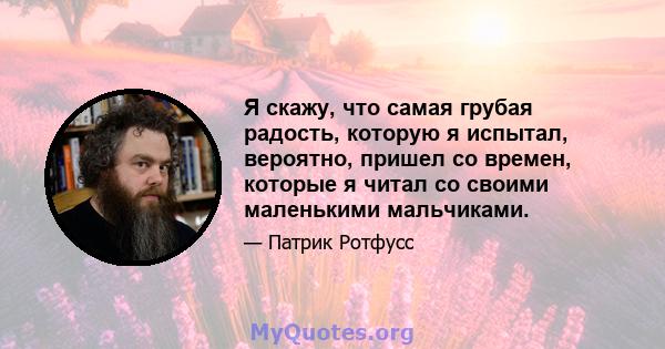 Я скажу, что самая грубая радость, которую я испытал, вероятно, пришел со времен, которые я читал со своими маленькими мальчиками.