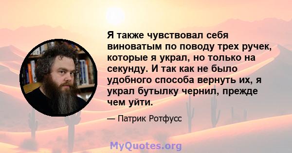 Я также чувствовал себя виноватым по поводу трех ручек, которые я украл, но только на секунду. И так как не было удобного способа вернуть их, я украл бутылку чернил, прежде чем уйти.