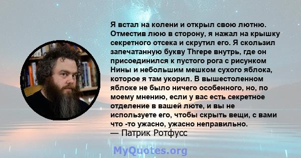 Я встал на колени и открыл свою лютню. Отместив люю в сторону, я нажал на крышку секретного отсека и скрутил его. Я скользил запечатанную букву Threpe внутрь, где он присоединился к пустого рога с рисунком Нины и