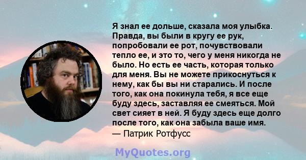 Я знал ее дольше, сказала моя улыбка. Правда, вы были в кругу ее рук, попробовали ее рот, почувствовали тепло ее, и это то, чего у меня никогда не было. Но есть ее часть, которая только для меня. Вы не можете