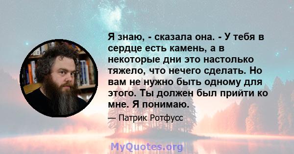 Я знаю, - сказала она. - У тебя в сердце есть камень, а в некоторые дни это настолько тяжело, что нечего сделать. Но вам не нужно быть одному для этого. Ты должен был прийти ко мне. Я понимаю.