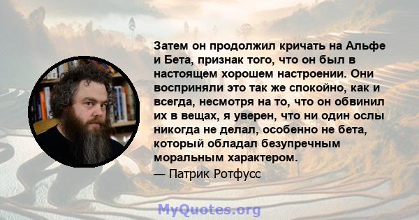 Затем он продолжил кричать на Альфе и Бета, признак того, что он был в настоящем хорошем настроении. Они восприняли это так же спокойно, как и всегда, несмотря на то, что он обвинил их в вещах, я уверен, что ни один