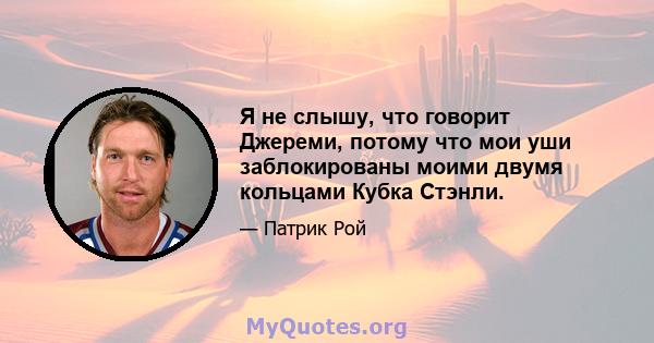 Я не слышу, что говорит Джереми, потому что мои уши заблокированы моими двумя кольцами Кубка Стэнли.