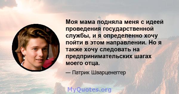 Моя мама подняла меня с идеей проведения государственной службы, и я определенно хочу пойти в этом направлении. Но я также хочу следовать на предпринимательских шагах моего отца.