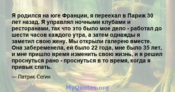 Я родился на юге Франции, я переехал в Париж 30 лет назад. Я управлял ночными клубами и ресторанами, так что это было мое дело - работал до шести часов каждого утра, а затем однажды я заметил свою жену. Мы открыли