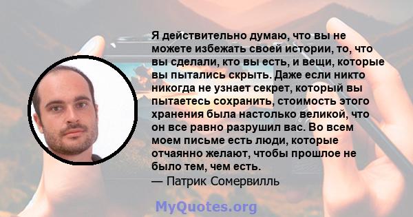 Я действительно думаю, что вы не можете избежать своей истории, то, что вы сделали, кто вы есть, и вещи, которые вы пытались скрыть. Даже если никто никогда не узнает секрет, который вы пытаетесь сохранить, стоимость