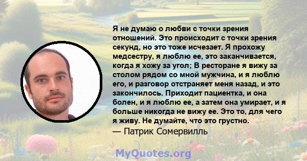 Я не думаю о любви с точки зрения отношений. Это происходит с точки зрения секунд, но это тоже исчезает. Я прохожу медсестру, я люблю ее, это заканчивается, когда я хожу за угол; В ресторане я вижу за столом рядом со