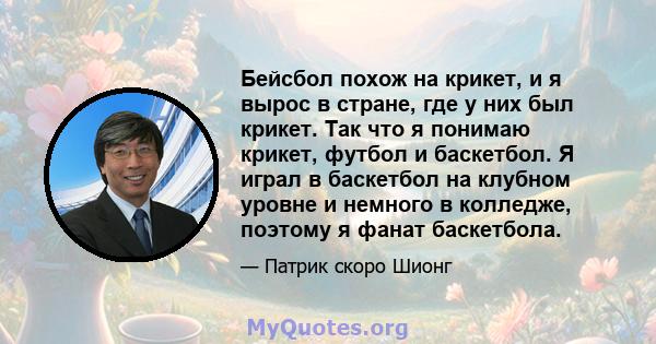 Бейсбол похож на крикет, и я вырос в стране, где у них был крикет. Так что я понимаю крикет, футбол и баскетбол. Я играл в баскетбол на клубном уровне и немного в колледже, поэтому я фанат баскетбола.