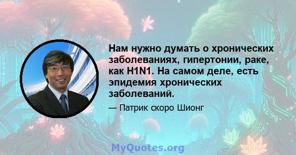 Нам нужно думать о хронических заболеваниях, гипертонии, раке, как H1N1. На самом деле, есть эпидемия хронических заболеваний.