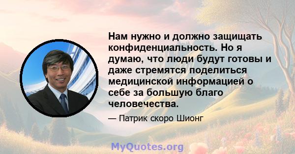 Нам нужно и должно защищать конфиденциальность. Но я думаю, что люди будут готовы и даже стремятся поделиться медицинской информацией о себе за большую благо человечества.