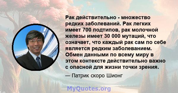 Рак действительно - множество редких заболеваний. Рак легких имеет 700 подтипов, рак молочной железы имеет 30 000 мутаций, что означает, что каждый рак сам по себе является редким заболеванием. Обмен данными по всему