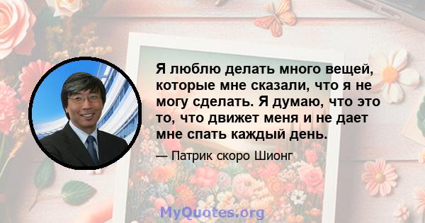 Я люблю делать много вещей, которые мне сказали, что я не могу сделать. Я думаю, что это то, что движет меня и не дает мне спать каждый день.