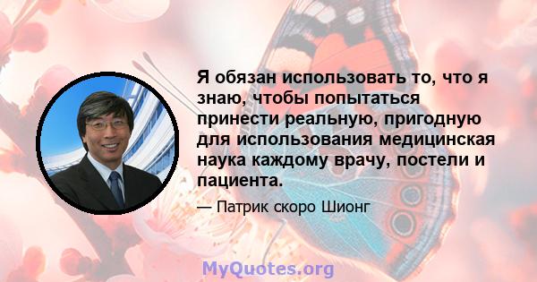 Я обязан использовать то, что я знаю, чтобы попытаться принести реальную, пригодную для использования медицинская наука каждому врачу, постели и пациента.