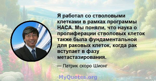 Я работал со стволовыми клетками в рамках программы НАСА. Мы поняли, что наука о пролиферации стволовых клеток также была фундаментальной для раковых клеток, когда рак вступает в фазу метастазирования.