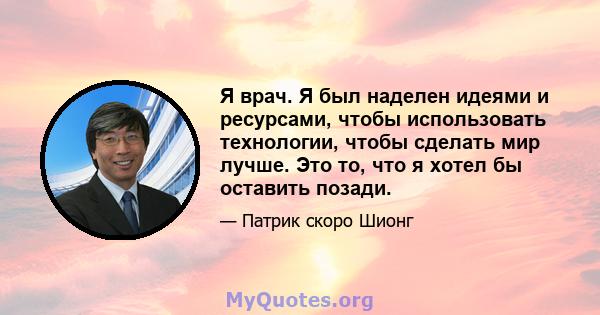 Я врач. Я был наделен идеями и ресурсами, чтобы использовать технологии, чтобы сделать мир лучше. Это то, что я хотел бы оставить позади.