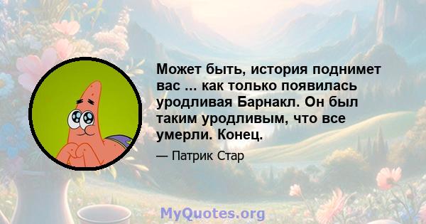 Может быть, история поднимет вас ... как только появилась уродливая Барнакл. Он был таким уродливым, что все умерли. Конец.