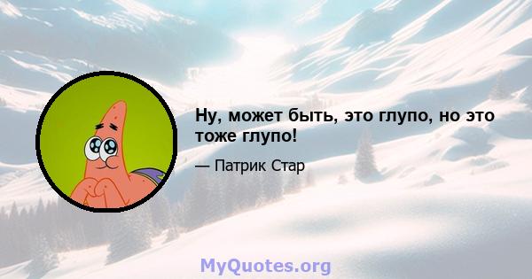 Ну, может быть, это глупо, но это тоже глупо!