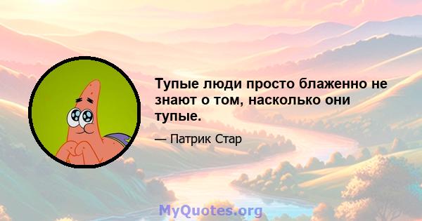 Тупые люди просто блаженно не знают о том, насколько они тупые.