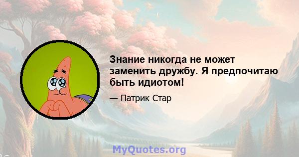 Знание никогда не может заменить дружбу. Я предпочитаю быть идиотом!