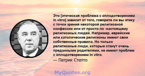 Это [этическая проблема с оплодотворением in vitro] зависит от того, говорите ли вы этику с точки зрения некоторой религиозной конфессии или от просто по -настоящему религиозных людей. Например, еврейские или