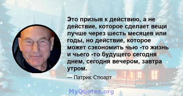 Это призыв к действию, а не действие, которое сделает вещи лучше через шесть месяцев или годы, но действие, которое может сэкономить чью -то жизнь и чьего -то будущего сегодня днем, сегодня вечером, завтра утром.