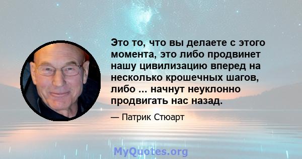 Это то, что вы делаете с этого момента, это либо продвинет нашу цивилизацию вперед на несколько крошечных шагов, либо ... начнут неуклонно продвигать нас назад.