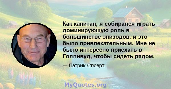 Как капитан, я собирался играть доминирующую роль в большинстве эпизодов, и это было привлекательным. Мне не было интересно приехать в Голливуд, чтобы сидеть рядом.